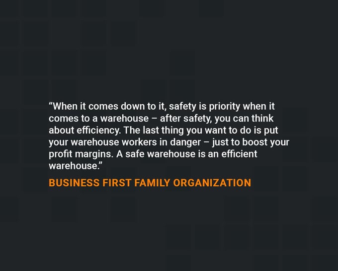 Quotes on Safety: “When it comes down to it, safety is priority when it comes to a warehouse – after safety, you can think about efficiency." - Business First Family Organization