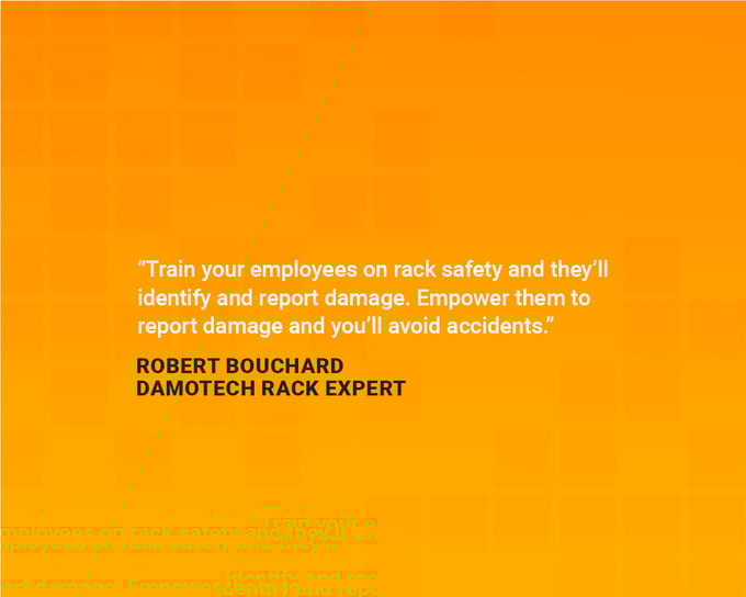 Safety quotes to boost in the workplace: “Train your employees on rack safety and they’ll identify and report the damage. Empower them to report damage and you’ll avoid accidents.” — Robert Bouchard, Damotech rack expert