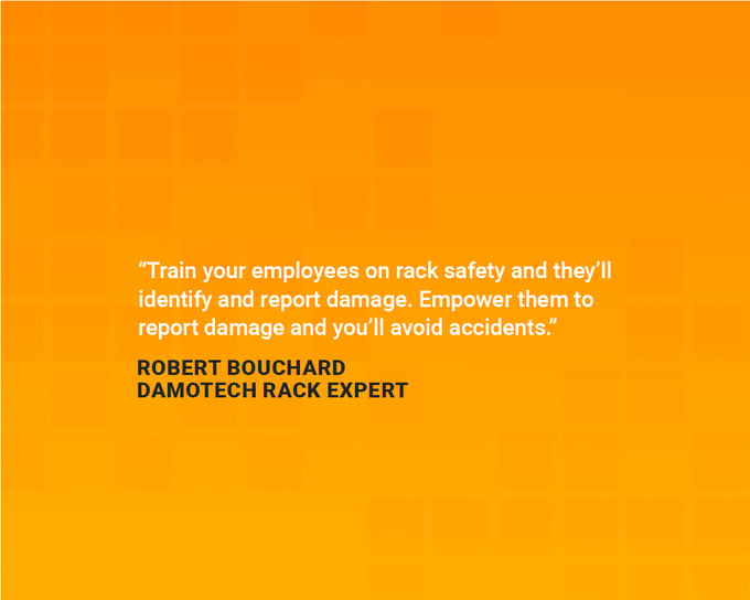 Safety quotes to boost in the workplace: “Train your employees on rack safety and they’ll identify and report the damage. Empower them to report damage and you’ll avoid accidents.” — Robert Bouchard, Damotech rack expert